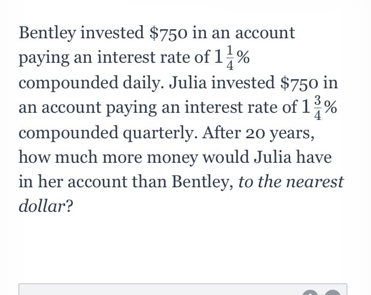 Bentley invested $750 in an account
paying an interest rate of 1%
compounded daily. Julia invested $750 in
an account paying an interest rate of 1%
compounded quarterly. After 20 years,
how much more money would Julia have
in her account than Bentley, to the nearest
dollar?
