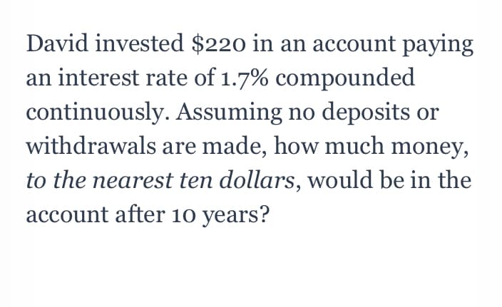 David invested $220 in an account paying
an interest rate of 1.7% compounded
continuously. Assuming no deposits or
withdrawals are made, how much money,
to the nearest ten dollars, would be in the
account after 10 years?
