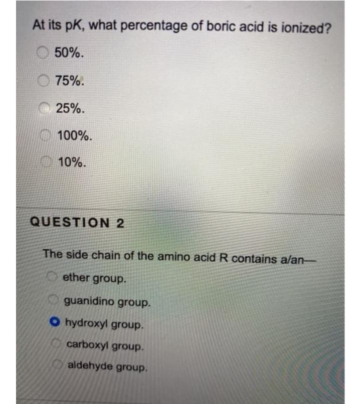 At its pK, what percentage of boric acid is ionized?
50%.
75%.
25%.
100%.
10%.
QUESTION 2
The side chain of the amino acid R contains alan-
O ether group.
guanidino group.
O hydroxyl group.
carboxyl group.
aldehyde group.
