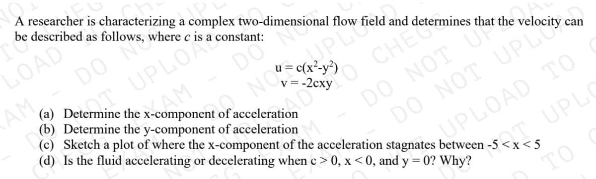 (c) Sketch a plot of where the x-component of the acceleration stagnates between -5 <x<5
OAD
DO N
UPLO
A researcher is characterizing a complex two-dimensional flow field and determines that the
be described as follows, where c is a constant:
AM, -
(a) Determine the x-component of acceleration
(b) Determine the y-component of acceleration
DO N
AM
O CHE Com
(d) Is the fluid accelerating or decelerating when c > 0, x < 0, and y = 0? Why?
v =
DO NOT U
DO NOT UPI
PLOAD TO
can
UPL
TO
