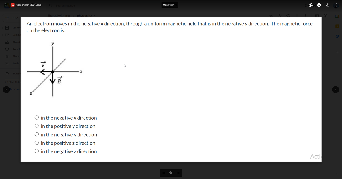 + New
□ De D
Screenshot (2221).png Q Search in Drive
✓
My Driv
Compu
Shared
Recent
Starred
Trash
Storage
7.8 GB of 15 G
< Buy stora
1-V
Shared with me > physics h2
An electron moves in the negative x direction, through a uniform magnetic field that is in the negative y direction. The magnetic force
on the electron is:
to
·X
Open with
in the negative x direction
O in the positive y direction
O in the negative y direction
O in the positive z direction
O in the negative z direction
Q
4
+
Acti
:
+