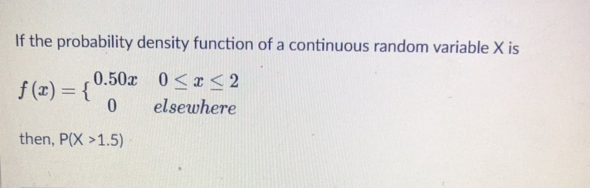 If the probability density function of a continuous random variable X is
0.50x 0<x< 2
f (x) = {
elsewhere
then, P(X >1.5)
