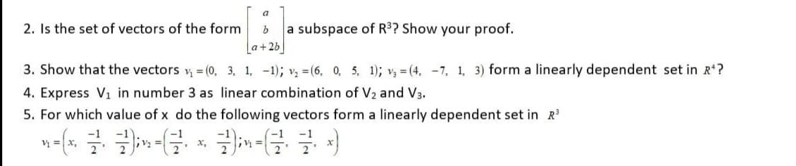a
2. Is the set of vectors of the form
a subspace of R³? Show your proof.
a+2b|
3. Show that the vectors = (0, 3, 1, -1); v = (6, 0, 5, 1); v3 = (4, -7, 1, 3) form a linearly dependent set in R?
4. Express V1 in number 3 as linear combination of V2 and V3.
5. For which value of x do the following vectors form a linearly dependent set in R
V =x,
x,
