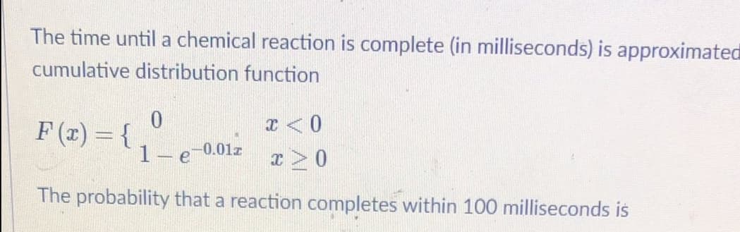 The time until a chemical reaction is complete (in milliseconds) is approximated
cumulative distribution function
0.
F (x) = {
1 e
-0.01z
The probability that a reaction completes within 100 milliseconds is
