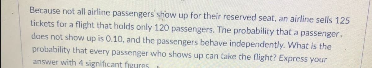 Because not all airline passengers show up for their reserved seat, an airline sells 125
tickets for a flight that holds only 120 passengers. The probability that a passenger,
does not show up is 0.10, and the passengers behave independently. What is the
probability that every passenger who shows up can take the flight? Express your
answer with 4 significant figures.
