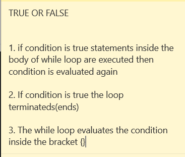 TRUE OR FALSE
1. if condition is true statements inside the
body of while loop are executed then
condition is evaluated again
2. If condition is true the loop
terminateds(ends)
3. The while loop evaluates the condition
inside the bracket {
