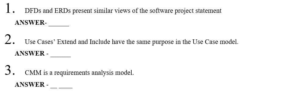 1. DFDS and ERDS present similar views of the software project statement
ANSWER-
2. Use Cases' Extend and Include have the same purpose in the Use Case model.
ANSWER -
3. CMM is a requirements analysis model.
ANSWER -
