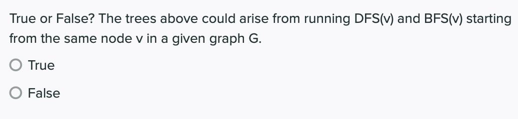 True or False? The trees above could arise from running DFS(v) and BFS(v) starting
from the same node v in a given graph G.
O True
False
