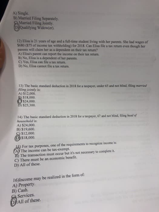 A) Single.
B) Married Filing Separately.
Married Filing Jointly.
D Qualifying Widow(er).
12) Elisa is 21 years of age and a full-time student living with her parents. She had wages of
$680 ($75 of income tax withholding) for 2018. Can Elisa file a tax return even though her
parents will claim her as a dependent on their tax return?
A) Elisa's parent can report the income on their tax return.
B) No, Elisa is a dependent of her parents.
C) Yes, Elisa can file a tax return.
D) No, Elisa cannot file a tax return.
13) The basic standard deduction in 2018 for a taxpayer, under 65 and not blind, filing married
filing jointly is:
A) $12,000.
B) $18,000.
$24,000.
D) $25,300.
14) The basic standard deduction in 2018 for a taxpayer, 67 and not blind, filing head of
household is:
A) $24,000.
B) $19,600.
C) $12,000.
$18,000.
For tax purposes, one of the requirements to recognize income is:
The income can be tax-exempt.
B) The transaction must occur but it's not necessary to complete it.
C) There must be an economic benefit.
D) All of these.
16)Income may be realized in the form of:
A) Property.
B) Cash.
Services.
All of these.