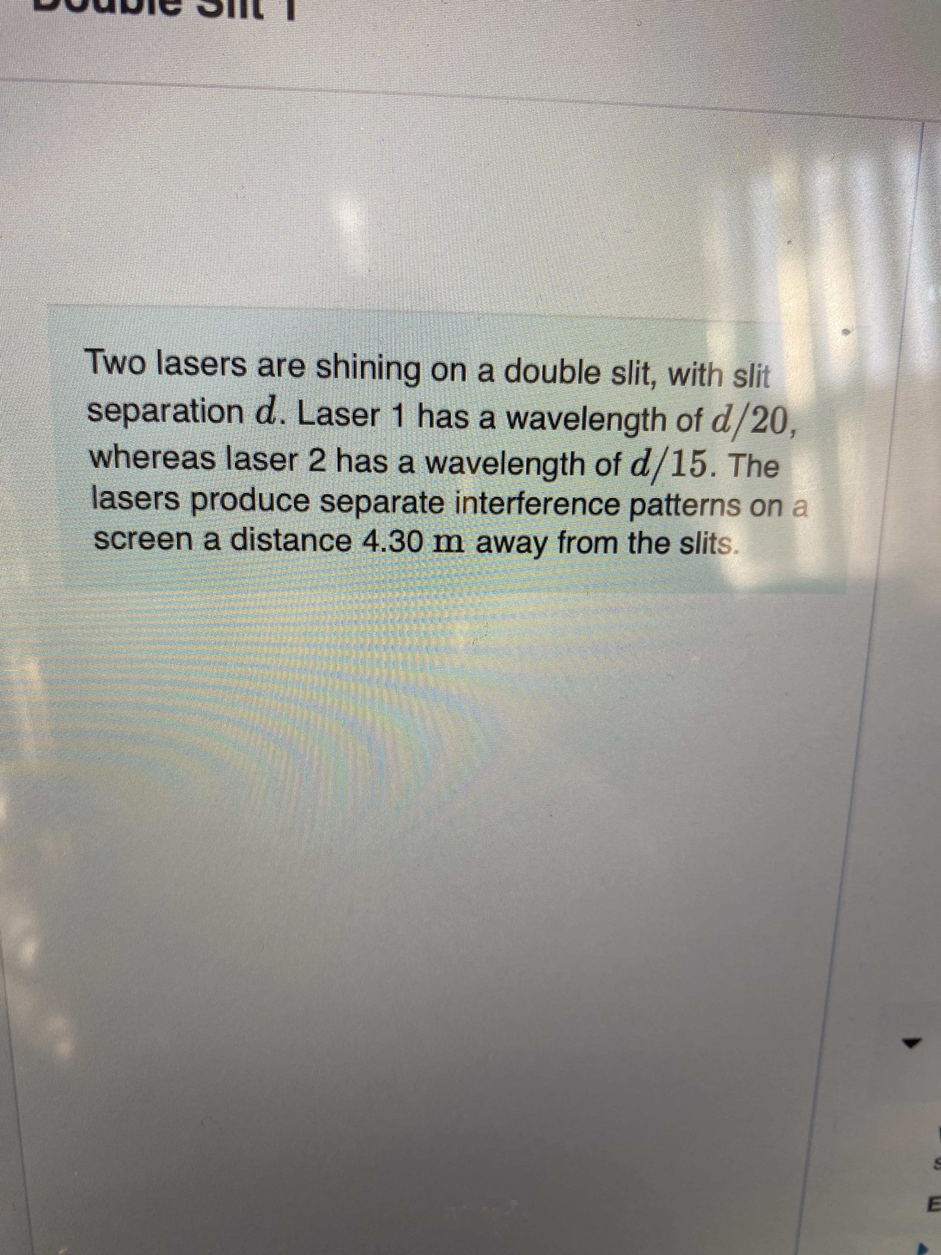 Two lasers are shining on a double slit, with slit
separation d. Laser 1 has a wavelength of d/20,
whereas laser 2 has a wavelength of d/15. The
lasers produce separate interference patterns on a
screen a distance 4.30 m away from the slits.
