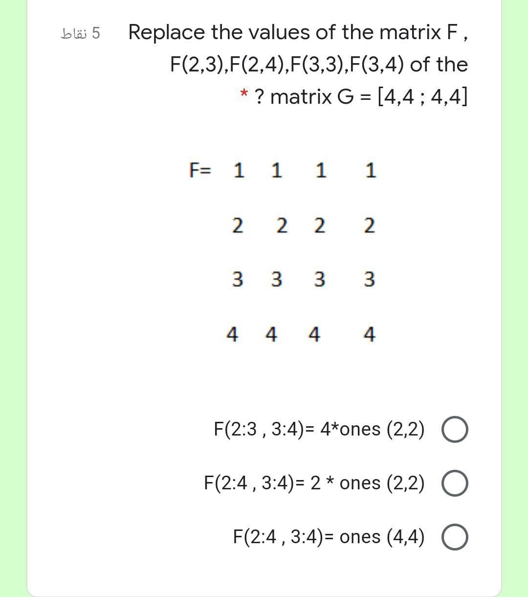 5 نقاط
Replace the values of the matrix F,
F(2,3),F(2,4),F(3,3),F(3,4) of the
* ? matrix G = [4,4; 4,4]
F= 1 1 1 1
2 2 2 2
3 3 3
3.
4 4 4
4
F(2:3 , 3:4)= 4*ones (2,2) O
F(2:4 , 3:4)= 2 * ones (2,2) O
F(2:4 , 3:4)= ones (4,4) O
