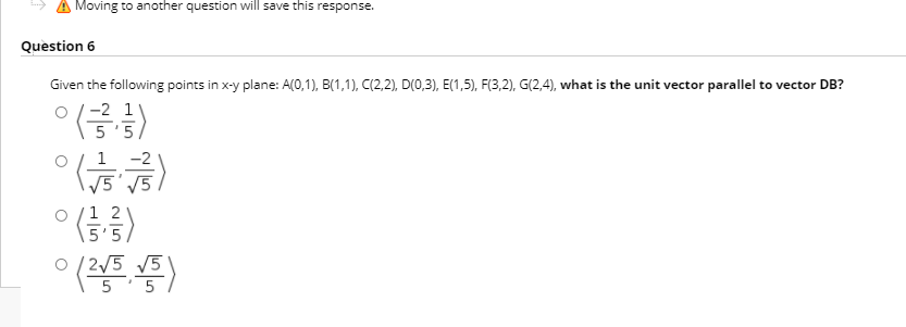 A Moving to another question will save this response.
Question 6
Given the following points in x-y plane: A(0,1), B(1,1), C(2,2), D(0,3), E(1,5), F(3,2), G(2,4), what is the unit vector parallel to vector DB?
ㅇ (승
-2 1
1 2
5'5
o / 2/5 V5
5
5
