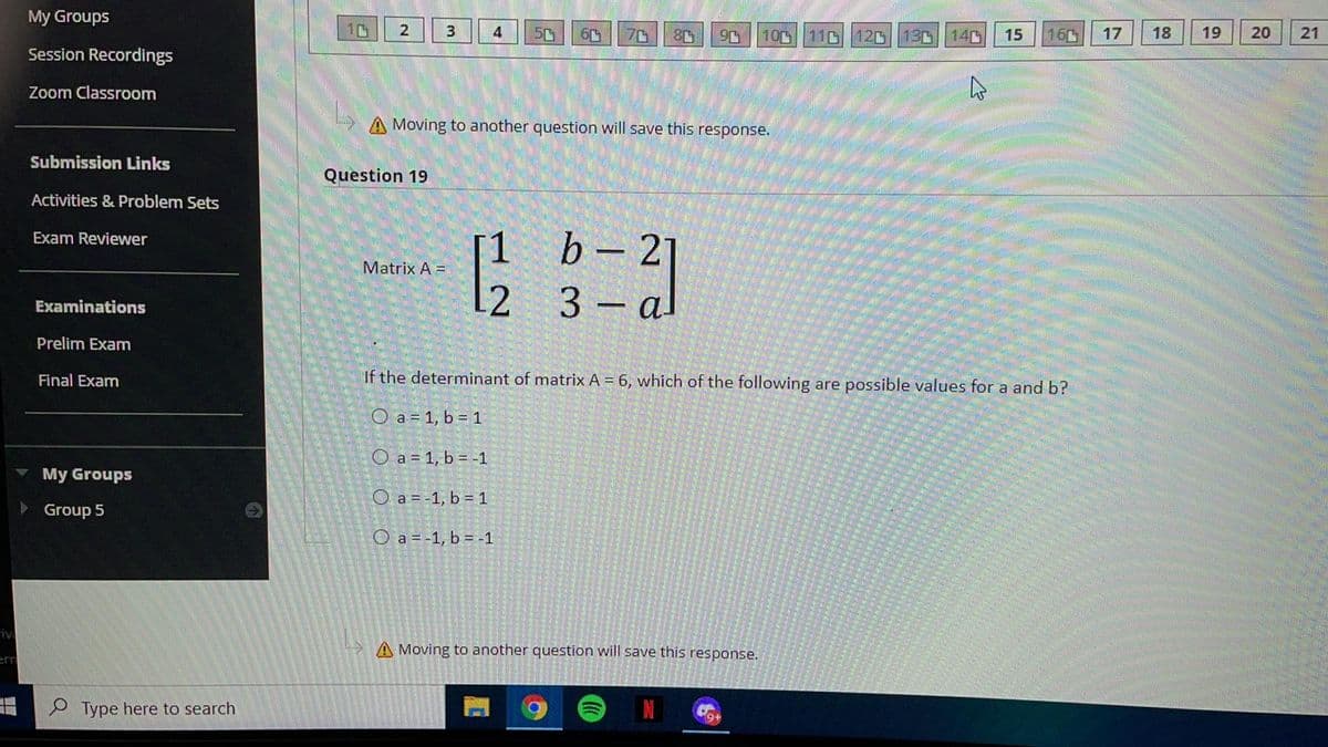 My Groups
3
4
50
70
100 11 12D 13 14D
15
160
17
18
19
20
Session Recordings
Zoom Classroom
A Moving to another question will save this response.
Submission Links
Question 19
Activities & Problem Sets
[1
b – 2
Exam Reviewer
Matrix A =
2
3 – al
Examinations
Prelim Exam
Final Exam
If the determinant of matrix A = 6, which of the following are possible values for a and b?
O a = 1, b = 1
O a = 1, b = -1
My Groups
O a = -1, b = 1
Group 5
O a = -1, b = -1
iv
>A Moving to another question will save this response.
em
Type here to search
21
