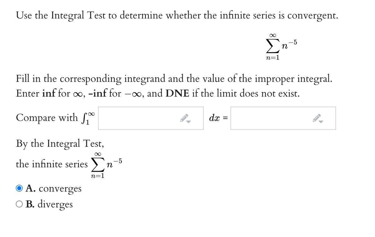 Use the Integral Test to determine whether the infinite series is convergent.
-5
n
n=1
Fill in the corresponding integrand and the value of the improper integral.
Enter inf for ∞, -inf for –∞, and DNE if the limit does not exist.
Compare with S
dx =
By the Integral Test,
the infinite series
-5
n
n=1
© A. converges
O B. diverges
