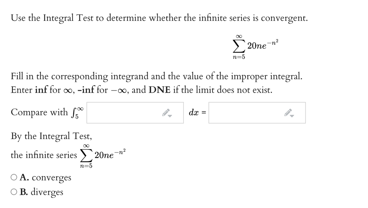 Use the Integral Test to determine whether the infinite series is convergent.
-n²
20ne
n=5
Fill in the corresponding integrand and the value of the improper integral.
Enter inf for ∞, -inf for –∞, and DNE if the limit does not exist.
Compare with f
dx =
By the Integral Test,
the infinite series >
20ne
-n?
n=5
O A. converges
O B. diverges
