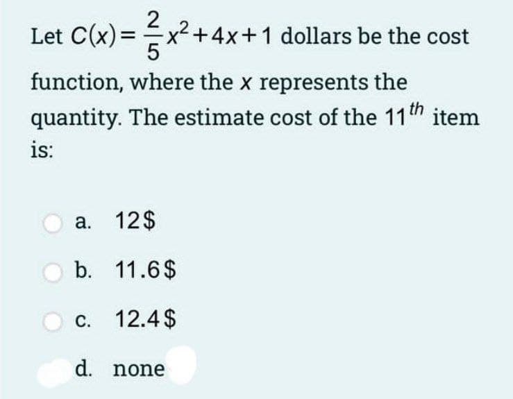 Let C(x)=x2+4x+1 dollars be the cost
function, where the x represents the
quantity. The estimate cost of the 11h item
is:
a. 12$
b. 11.6$
c. 12.4$
d. none
