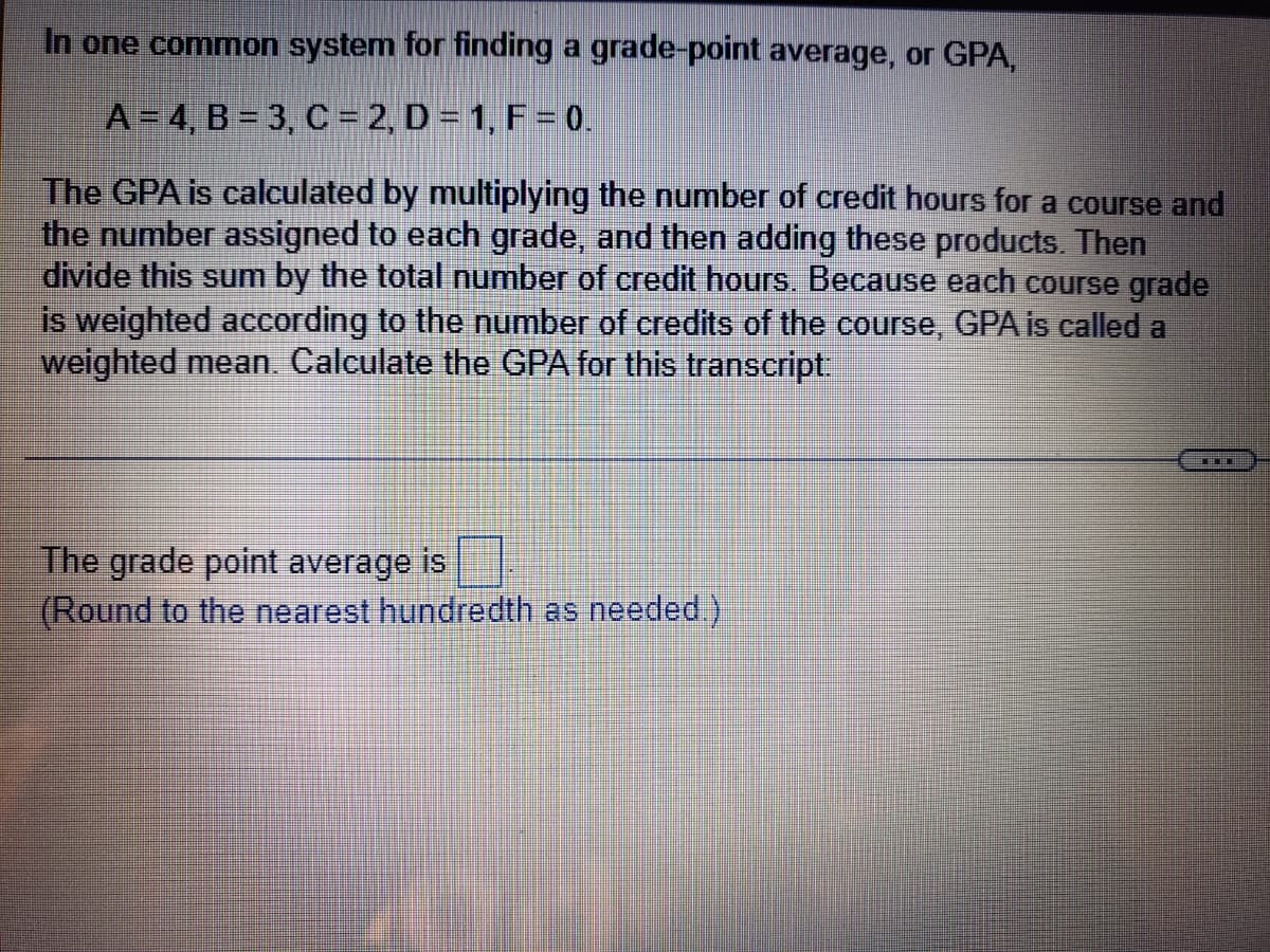 In one common system for finding a grade-point average, or GPA,
A= 4, B = 3, C = 2, D = 1, F = 0.
The GPA is calculated by multiplying the number of credit hours for a course and
the number assigned to each grade, and then adding these products. Then
divide this sum by the total number of credit hours. Because each course grade
is weighted according to the number of credits of the course, GPA is called a
weighted mean. Calculate the GPA for this transcript.
The grade point average is
(Round to the nearest hundredth as needed )
