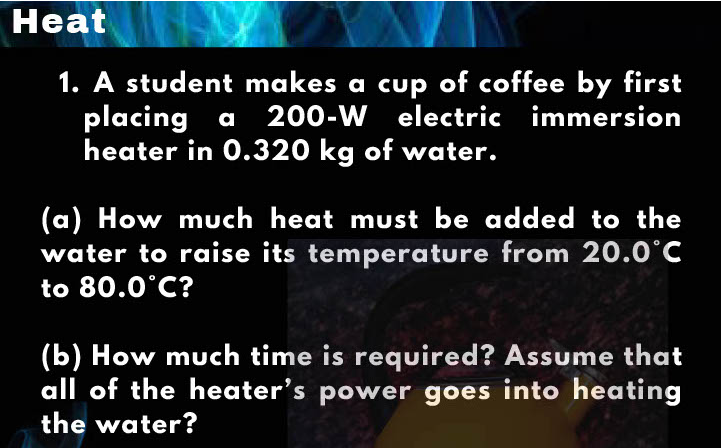 Heat
1. A student makes a cup of coffee by first
placing a 200-W electric immersion
heater in 0.320 kg of water.
(a) How much heat must be added to the
water to raise its temperature from 20.0°C
to 80.0°C?
(b) How much time is required? Assume that
all of the heater's power goes into heating
the water?
