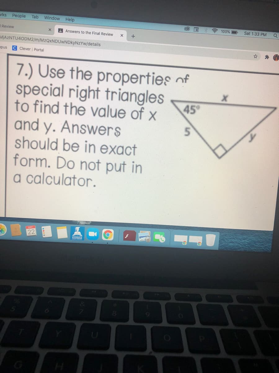 arks
People
Tab
Window Help
** 100%
Sat 1:33 PM
Q
Review
A Answers to the Final Review
MJAZNTU4ODM2/m/MzQxNDUwNDkyNzYw/details
mpus
C Clever | Portal
7.) Use the properties of
special right triangles
to find the value of x
and y. Answers
should be in exact
form. Do not put in
a calculator.
45°
22
MAY
