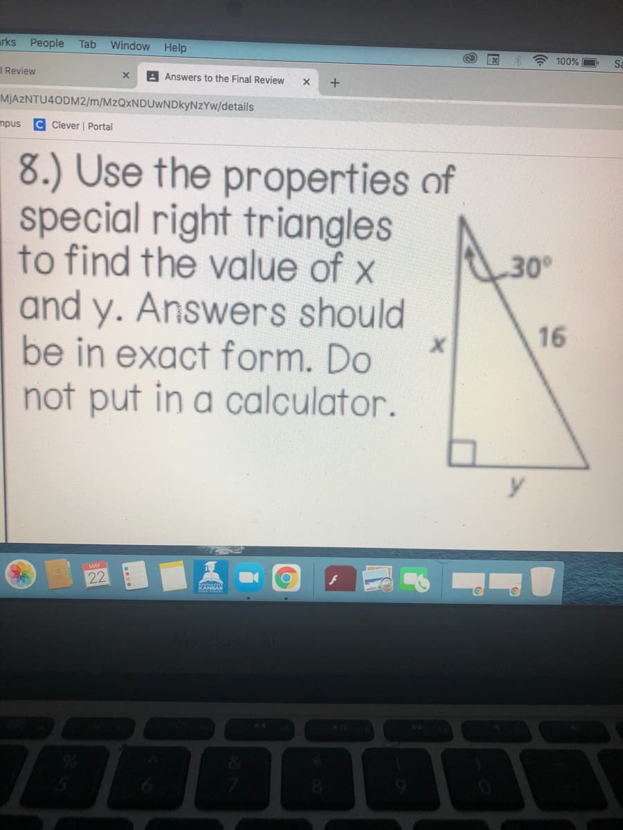 arks
People
Tab
Window
Help
* 100%
Sa
I Review
A Answers to the Final Review
MJAZNTU4ODM2/m/MzQxNDUwNDkyNzYw/details
mpus
C Clever | Portal
8.) Use the properties of
special right triangles
to find the value of x
and y. Answers should
be in exact form. Do
not put in a calculator.
30
16
y
MAY
22
