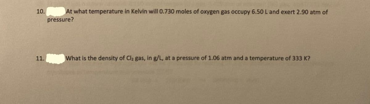 10.
At what temperature in Kelvin will 0.730 moles of oxygen gas occupy 6.50L and exert 2.90 atm of
pressure?
11.
What is the density of Cl2 gas, in g/L, at a pressure of 1.06 atm and a temperature of 333 K?

