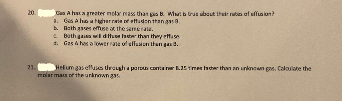 20.
Gas A has a greater molar mass than gas B. What is true about their rates of effusion?
a. Gas A has a higher rate of effusion than gas B.
b. Both gases effuse at the same rate.
c. Both gases will diffuse faster than they effuse.
d. Gas A has a lower rate of effusion than gas B.
с.
21.
Helium gas effuses through a porous container 8.25 times faster than an unknown gas. Calculate the
molar mass of the unknown gas.
