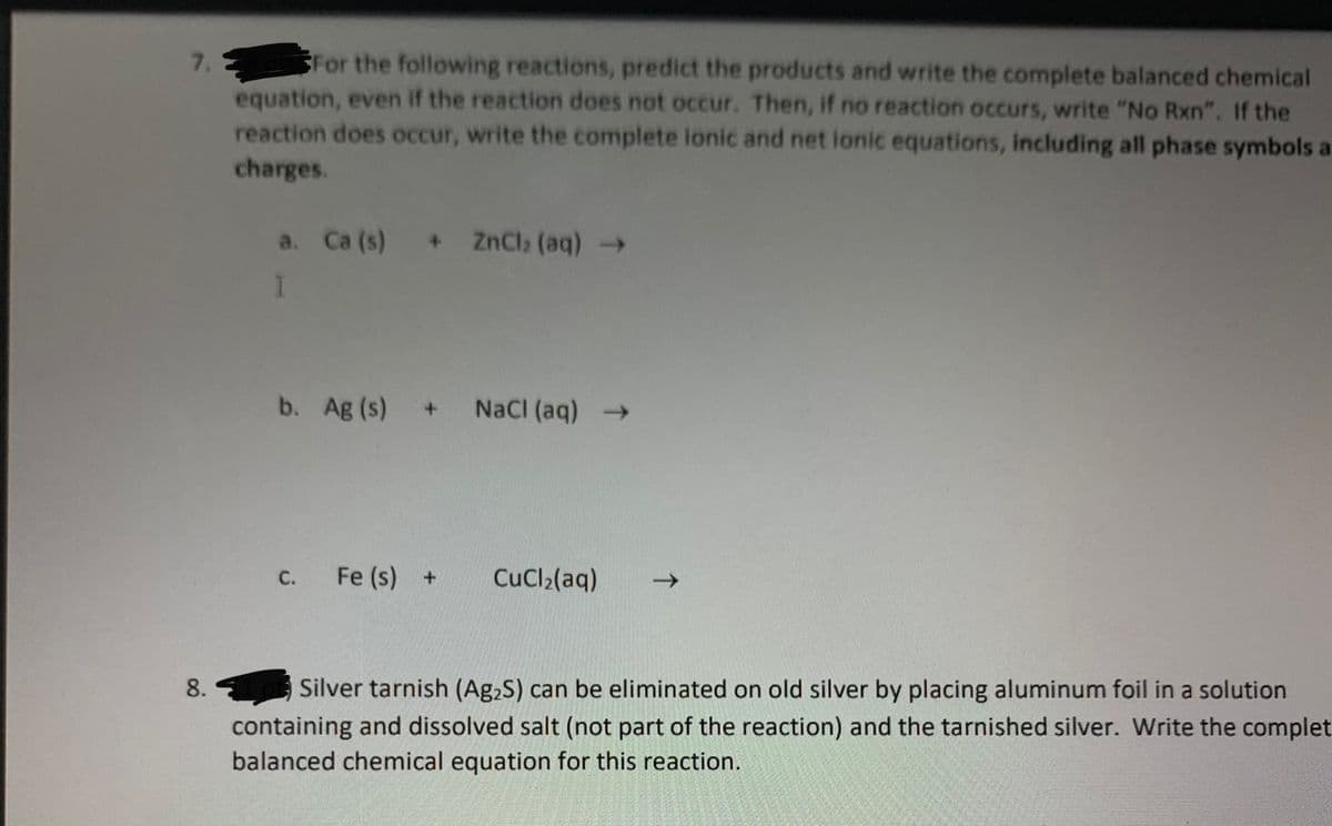 For the following reactions, predict the products and write the complete balanced chemical
equation, even if the reaction does not occur. Then, if no reaction occurs, write "No Rxn". If the
reaction does occur, write the complete ionic and net ionic equations, including all phase symbols a
charges.
7.
a. Ca (s) + ZnCl2 (aq) >
b. Ag (s)
NaCI (aq) >
+.
C.
Fe (s) +
CuCl2(aq)
Silver tarnish (Ag2S) can be eliminated on old silver by placing aluminum foil in a solution
containing and dissolved salt (not part of the reaction) and the tarnished silver. Write the complet
balanced chemical equation for this reaction.
8.
