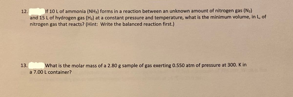 12.
If 10 L of ammonia (NH3) forms in a reaction between an unknown amount of nitrogen gas (N2)
and 15 L of hydrogen gas (H2) at a constant pressure and temperature, what is the minimum volume, in L, of
nitrogen gas that reacts? (Hint: Write the balanced reaction first.)
13. What is the molar mass of a 2.80 g sample of gas exerting 0.550 atm of pressure at 300. K in
a 7.00 L container?
