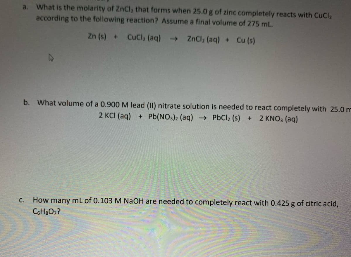 a. What is the molarity of ZnCl, that forms when 25.0 g of zinc completely reacts with CuCl,
according to the following reaction? Assume a final volume of 275 mL.
Zn (s) +
CuCl2 (aq)
→ ZnCl, (aq) + Cu (s)
->
b. What volume of a 0.900 M lead (II) nitrate solution is needed to react completely with 25.0 m
2 KCI (aq) + Pb(NO3)2 (aq) -→ PbCl2 (s) + 2 KNO3 (aq)
How many mL of 0.103 M NaOH are needed to completely react with 0.425 g of citric acid,
C6H&O7?
С.
