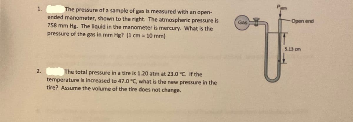 Pam
The pressure of a sample of gas is measured with an open-
ended manometer, shown to the right. The atmospheric pressure is
758 mm Hg. The liquid in the manometer is mercury. What is the
pressure of the gas in mm Hg? (1 cm 10 mm)
1.
Gas
Open end
5.13 cm
The total pressure in a tire is 1.20 atm at 23.0 °C. If the
temperature is increased to 47.0 °C, what is the new pressure in the
2.
tire? Assume the volume of the tire does not change.
