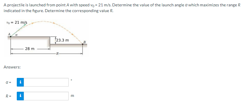 A projectile is launched from point A with speed vo = 21 m/s. Determine the value of the launch angle a which maximizes the range R
indicated in the figure. Determine the corresponding value R.
To = 21 m/s
Answers:
a=
α
R=
i
i
28 m
23.3 m
R
E
B