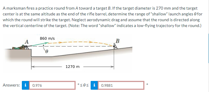 A marksman fires a practice round from A toward a target B. If the target diameter is 270 mm and the target
center is at the same altitude as the end of the rifle barrel, determine the range of "shallow" launch angles for
which the round will strike the target. Neglect aerodynamic drag and assume that the round is directed along
the vertical centerline of the target. (Note: The word "shallow" indicates a low-flying trajectory for the round.)
860 m/s
Answers: i 0.976
0
1270 m
ºses i 0.9881
B