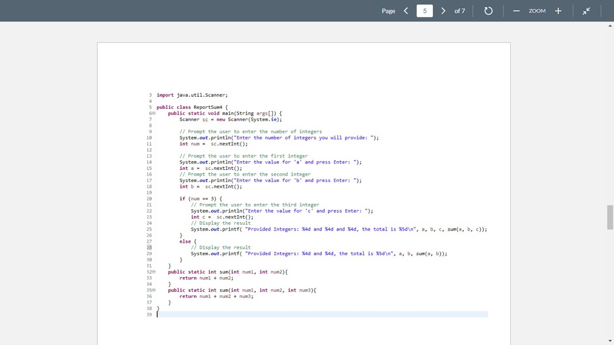 3
4
5
60
7
8
9
10
11
12
13
14
15
16
17
18
19
20
21
22
23
24
25
26
27
28
29
30
31
320
33
34
350
36
37
38
39
import java.util.Scanner;
public class ReportSum4 {
public static void main(String args[]) {
Scanner sc new Scanner(System.in);
// Prompt the user to enter the number of integers
System.out.println("Enter the number of integers you will provide: ");
int num = sc.nextInt();
// Prompt the user to enter the first integer
System.out.println("Enter the value for 'a' and press Enter: ");
int a sc.nextInt ();
// Prompt the user to enter the second integer
System.out.println("Enter the value for 'b' and press Enter: ");
int b = sc.nextInt ();
if (num == 3) {
// Prompt the user to enter the third integer
System.out.println("Enter the value for 'c' and press Enter: ");
else {
Page <
int c = sc.nextInt();
// Display the result
System.out.printf("Provided Integers: %4d and %4d and %4d, the total is %5d\n", a, b, c, sum(a, b, c));
}
}
public static int sum(int num1, int num2) {
return num1 + num2;
5
}
public static int sum(int num1, int num2, int num3){
return num1 + num2 + num3;
}
> of 7
// Display the result
System.out.printf("Provided Integers: %4d and %4d, the total is %5d\n", a, b, sum(a, b));
ZOOM +