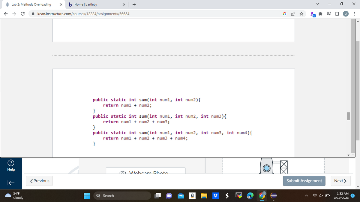 Lab 2: Methods Overloading xb Home | bartleby
← → C
(?)
Help
K
34°F
Cloudy
kean.instructure.com/courses/12224/assignments/56684
< Previous
▬▬
■
x +
public static int sum(int num1, int num2) {
return num1 + num2;
}
public static int sum(int num1, int num2, int num³) {
return num1 + num2 + num3;
}
public static int sum(int num1, int num2, int num3, int num4) {
return num1 + num2 + num3 + num4;
}
Q Search
Webcam Photo
a
G✩
2.P
Submit Assignment
ES
1x O
Next >
1:32 AM
3/19/2023
X
: