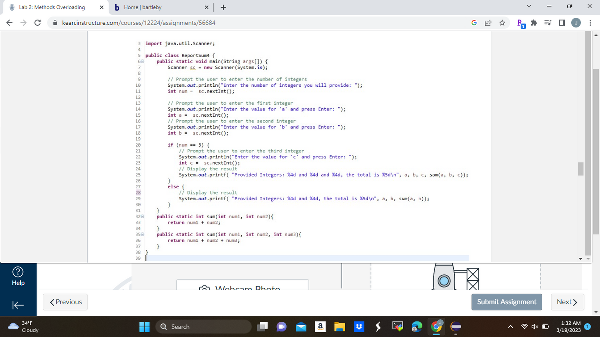 Lab 2: Methods Overloading xb Home | bartleby
← → C
(?)
Help
K
34°F
Cloudy
kean.instructure.com/courses/12224/assignments/56684
< Previous
3
4
5
60
7
8
9
10
11
12
13
14
15
16
17
18
19
20
21
22
23
24
25
26
27
28
29
30
31
320
33
34
350
36
37
38
39
import java.util.Scanner;
public class ReportSum4 {
▬▬
■
x +
public static void main(String args[]) {
Scanner sc new Scanner(System.in);
// Prompt the user to enter the number of integers.
System.out.println("Enter the number of integers you will provide: ");
int num = sc.nextInt();
// Prompt the user to enter the first integer
System.out.println("Enter the value for 'a' and press Enter: ");
int a sc.nextInt ();
// Prompt the user to enter the second integer
System.out.println("Enter the value for 'b' and press Enter: ");
int b = sc.nextInt();
if (num==3){
// Prompt the user to enter the third integer
System.out.println("Enter the value for 'c' and press Enter: ");
int c = sc.nextInt ();
// Display the result
System.out.printf("Provided Integers: %4d and %4d and %4d, the total is %5d\n", a, b, c, sum(a, b, c));
}
else {
// Display the result
System.out.printf("Provided Integers: %4d and %4d, the total is %5d\n", a, b, sum(a, b));
}
}
public static int sum(int num1, int num2){
return num1 + num2;
}
public static int sum(int num1, int num2, int num3){
return num1 + num2 + num3;
}
Q Search
Webcam Photo
a
G✩
2.P
>
Submit Assignment
ES
1x O
Next >
1:32 AM
3/19/2023
X
: