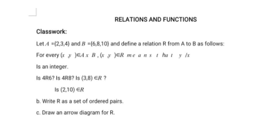 RELATIONS AND FUNCTIONS
Classwork:
Let A =(2,3,4) and B =(6,8,10} and define a relation R from A to B as follows:
For every (r y )EA x B.(x y )ER me ans t ha t y lx
Is an integer.
Is 4R6? Is 4R8? Is (3,8) ER ?
Is (2,10) ER
b. Write R as a set of ordered pairs.
c. Draw an arrow diagram for R.
