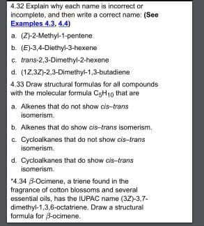 4.32 Explain why each name is incorrect or
incomplete, and then write a correct name: (See
Examples 4.3, 4.4)
a. (Z-2-Methyl-1-pentene
b. (E)-3,4-Diethyl-3-hexene
c. trans-2,3-Dimethyl-2-hexene
d. (12,3Z)-2,3-Dimethyl-1,3-butadiene
4.33 Draw structural formulas for all compounds
with the molecular formula CsH1o that are
a. Alkenes that do not show cis-trans
isomerism.
b. Alkenes that do show cis-trans isomerism.
c. Cycloalkanes that do not show cis-trans
isomerism.
d. Cycloalkanes that do show cis-trans
isomerism.
*4.34 B-Ocimene, a triene found in the
fragrance of cotton blossoms and several
essential oils, has the IUPAC name (3Z)-3,7-
dimethyl-1,3,6-octatriene. Draw a structural
formula for 8-ocimene.
