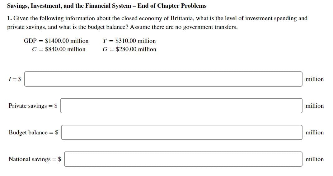 Savings, Investment, and the Financial System - End of Chapter Problems
1. Given the following information about the closed economy of Brittania, what is the level of investment spending and
private savings, and what is the budget balance? Assume there are no government transfers.
GDP $1400.00 million
C $840.00 million
T $310.00 million
G $280.00 million
I- $
million
Private savings $
million
Budget balance $
million
National savings $
million
