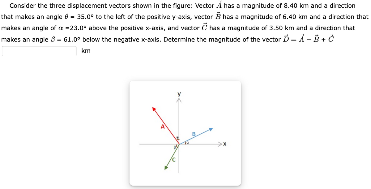 Consider the three displacement vectors shown in the figure: Vector A has a magnitude of 8.40 km and a direction
that makes an angle 0
35.0° to the left of the positive y-axis, vector B has a magnitude of 6.40 km and a direction that
makes an angle of a =23.0° above the positive x-axis, and vector C has a magnitude of 3.50 km and a direction that
makes an angle B = 61.0° below the negative x-axis. Determine the magnitude of the vector D = À – B + Č
km
y
B
