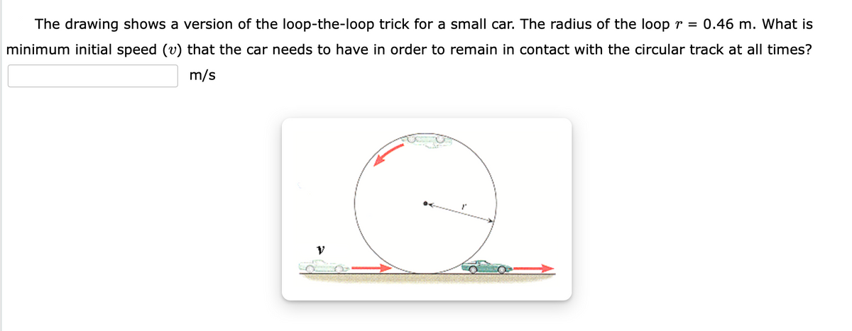 The drawing shows a version of the loop-the-loop trick for a small car. The radius of the loop r =
0.46 m. What is
minimum initial speed (v) that the car needs to have in order to remain in contact with the circular track at all times?
m/s
