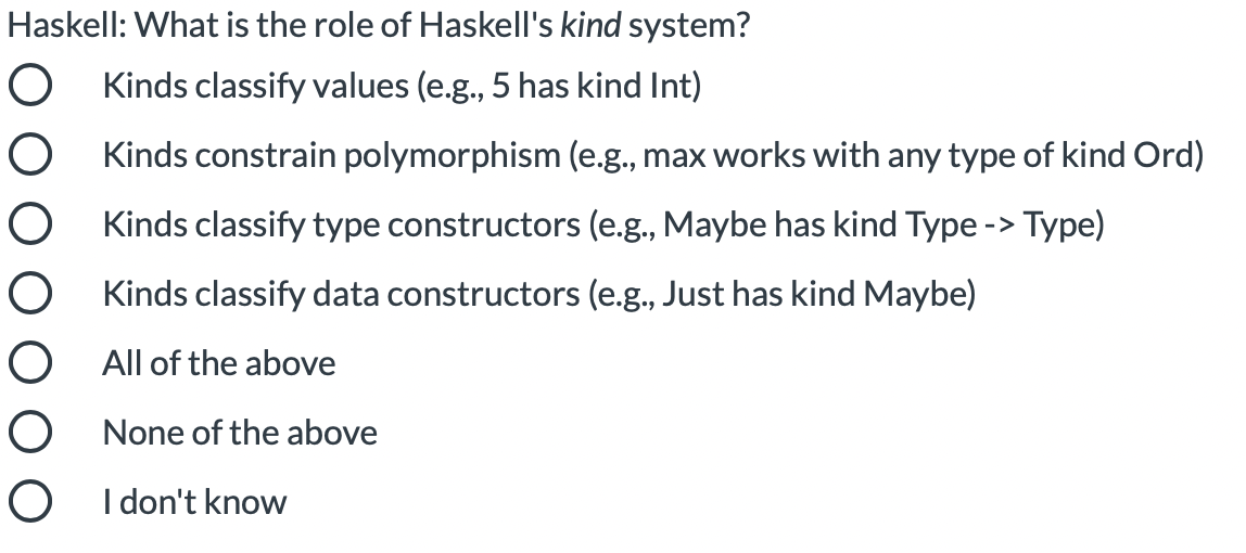 Haskell: What is the role of Haskell's kind system?
O Kinds classify values (e.g., 5 has kind Int)
Kinds constrain polymorphism (e.g., max works with any type of kind Ord)
Kinds classify type constructors (e.g., Maybe has kind Type -> Type)
Kinds classify data constructors (e.g., Just has kind Maybe)
All of the above
O None of the above
O I don't know

