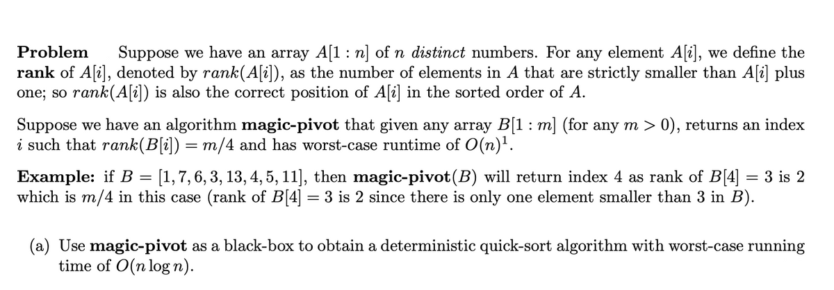 Problem
Suppose we have an array A[1: n] of n distinct numbers. For any element A[i], we define the
rank of A[i], denoted by rank(A[i]), as the number of elements in A that are strictly smaller than A[i] plus
one; so rank(A[i]) is also the correct position of A[i] in the sorted order of A.
Suppose we have an algorithm magic-pivot that given any array B[1 : m] (for any m > 0), returns an index
i such that rank(B[i]) = m/4 and has worst-case runtime of O(n)'.
Example: if B = [1,7,6, 3, 13, 4, 5, 11], then magic-pivot(B) will return index 4 as rank of B[4] = 3 is 2
which is m/4 in this case (rank of B[4]
3 is 2 since there is only one element smaller than 3 in B).
(a) Use magic-pivot as a black-box to obtain a deterministic quick-sort algorithm with worst-case running
time of O(n log n).
