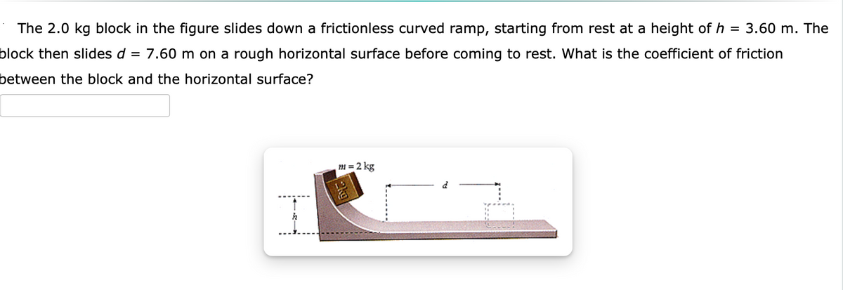 The 2.0 kg block in the figure slides down a frictionless curved ramp, starting from rest at a height of h = 3.60 m. The
block then slides d = 7.60 m on a rough horizontal surface before coming to rest. What is the coefficient of friction
between the block and the horizontal surface?
m = 2 kg
