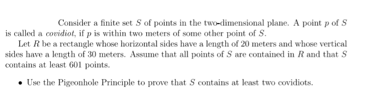 Consider a finite set S of points in the two-dimensional plane. A point p of S
is called a covidiot, if p is within two meters of some other point of S.
Let R be a rectangle whose horizontal sides have a length of 20 meters and whose vertical
sides have a length of 30 meters. Assume that all points of S are contained in R and that S
contains at least 601 points.
• Use the Pigeonhole Principle to prove that S contains at least two covidiots.
