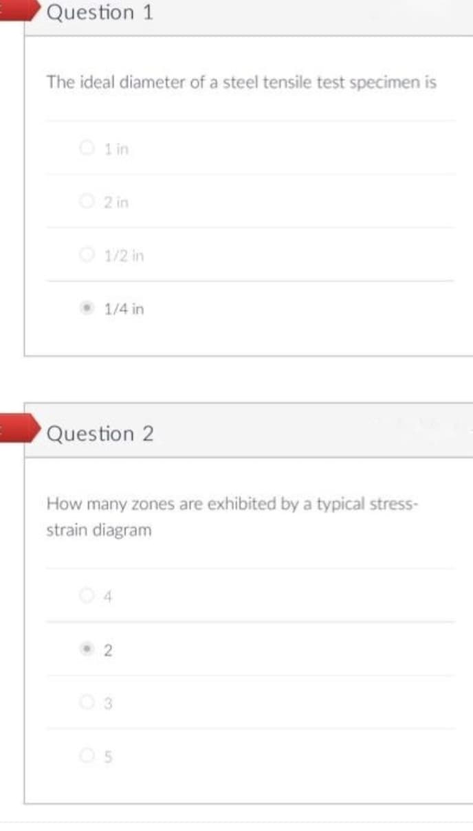 Question 1
The ideal diameter of a steel tensile test specimen is
1 in
2 in
1/2 in
1/4 in
Question 2
How many zones are exhibited by a typical stress-
strain diagram
4
2