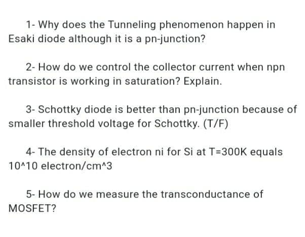 1- Why does the Tunneling phenomenon happen in
Esaki diode although it is a pn-junction?
2- How do we control the collector current when npn
transistor is working in saturation? Explain.
3- Schottky diode is better than pn-junction because of
smaller threshold voltage for Schottky. (T/F)
4- The density of electron ni for Si at T=30OK equals
10^10 electron/cm^3
5- How do we measure the transconductance of
MOSFET?
