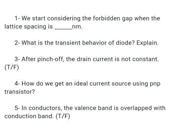 1- We start considering the forbidden gap when the
lattice spacing is
_nm.
2- What is the transient behavior of diode? Explain.
3- After pinch-off, the drain current is not constant.
(T/F)
4- How do we get an ideal current source using pnp
transistor?
5- In conductors, the valence band is overlapped with
conduction band. (T/F)
