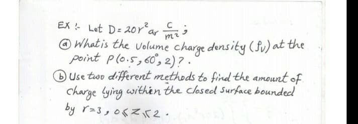 EX Let D= 20r'ar mi
O What is the volume charge density (fv) at the
point plo.5,60°, 2)? .
BUse two different methods to find the amount of.
charge Lying withén the closed Surface bounded
by r-3,06Zir2.
