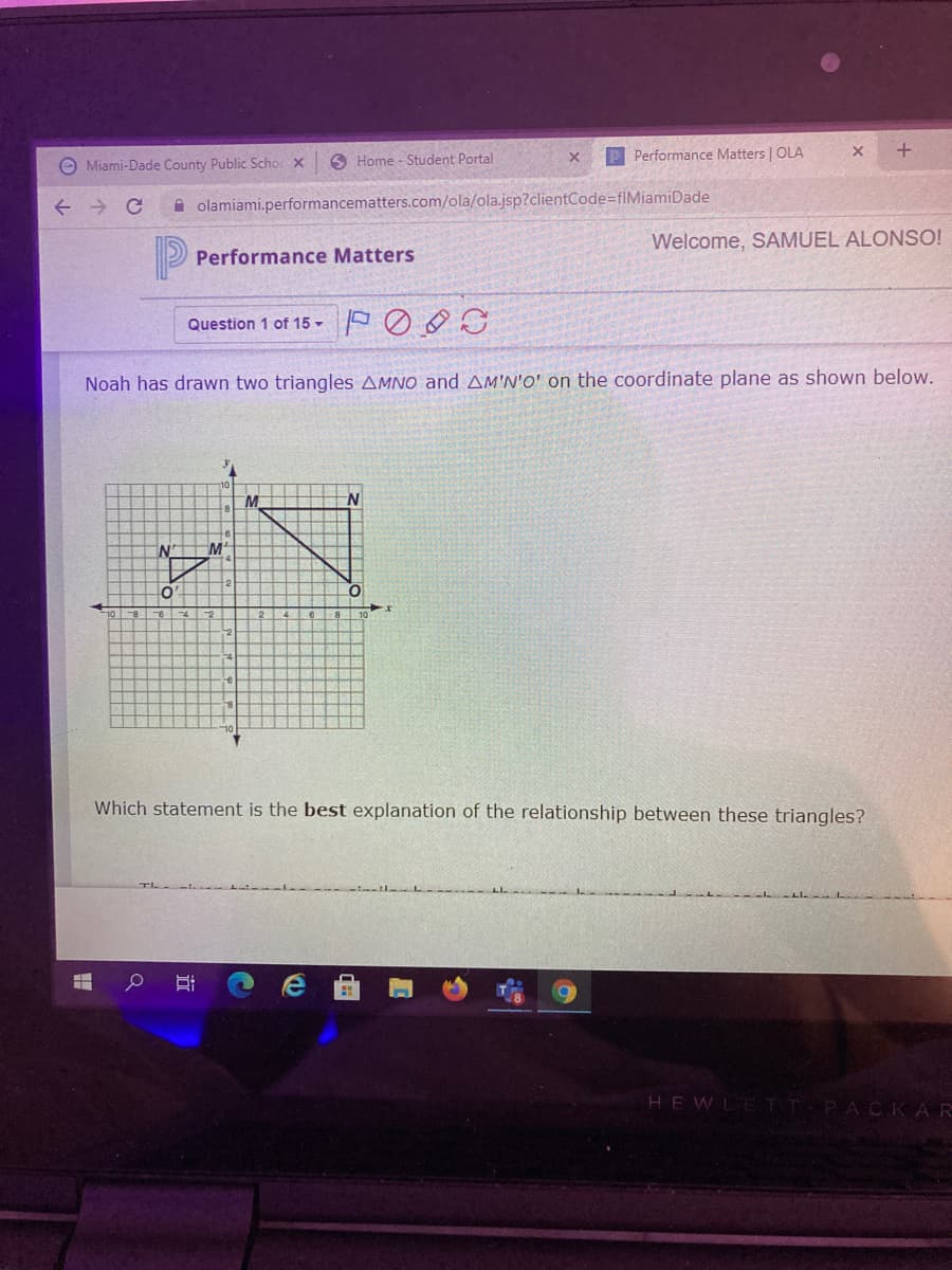Performance Matters | OLA
+.
O Miami-Dade County Public Scho x
O Home - Student Portal
A olamiami.performancematters.com/ola/ola.jsp?clientCode=fIMiamiDade
Welcome, SAMUEL ALONSO!
P
Performance Matters
Question 1 of 15 -
Noah has drawn two triangles AMNO and AM'N'O' on the coordinate plane as shown below.
M
Which statement is the best explanation of the relationship between these triangles?
HEWLE TT PACKAR
