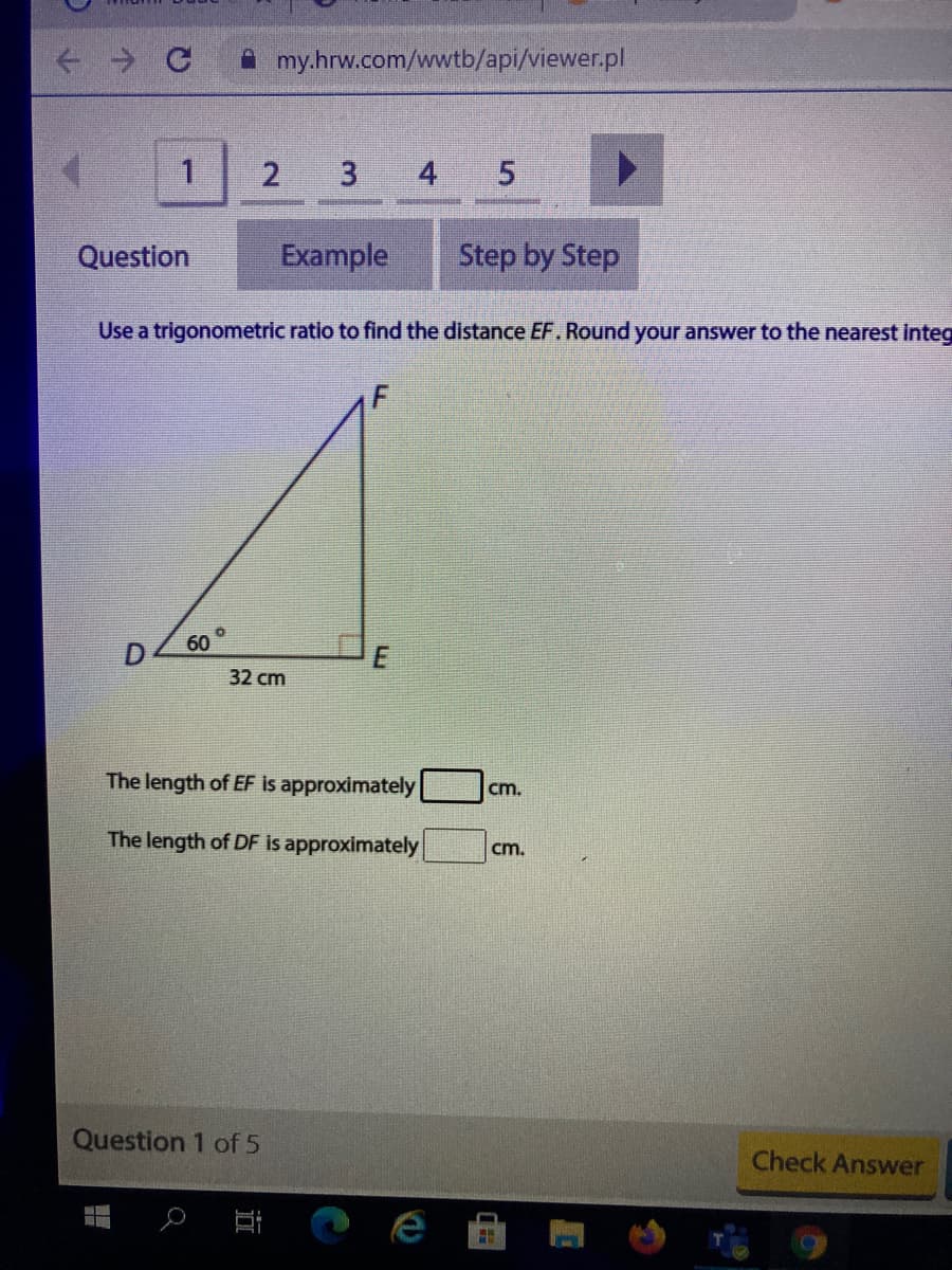 A my.hrw.com/wwtb/api/viewer.pl
2
3 4 5
Question
Example
Step by Step
Use a trigonometric ratio to find the distance EF. Round your answer to the nearest Integ
60
32 cm
The length of EF is approximately
cm.
The length of DF is approximately
cm.
Question 1 of 5
Check Answer
